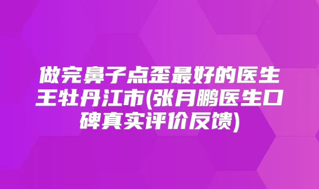 做完鼻子点歪好的医生王牡丹江市(张月鹏医生口碑真实评价反馈)