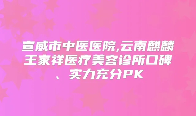 宣威市中医医院,云南麒麟王家祥医疗美容诊所口碑、实力充分PK