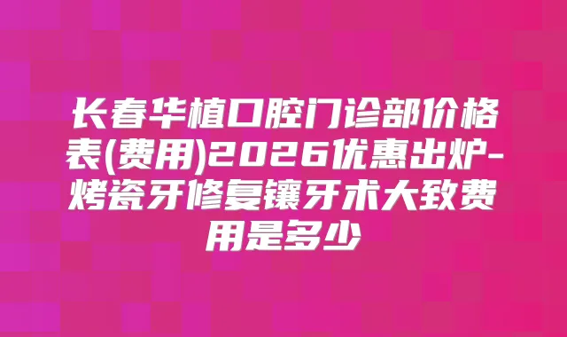 长春华植口腔门诊部价格表(费用)2026优惠出炉-烤瓷牙修复镶牙术大致费用是多少