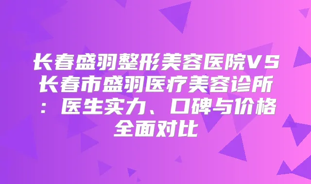 长春盛羽整形美容医院VS长春市盛羽医疗美容诊所：医生实力、口碑与价格全面对比