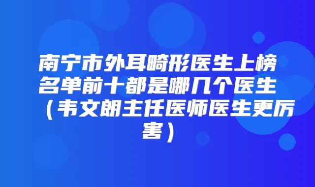南宁市外耳畸形医生上榜名单前十都是哪几个医生(韦文朗主任医师医生更厉害)