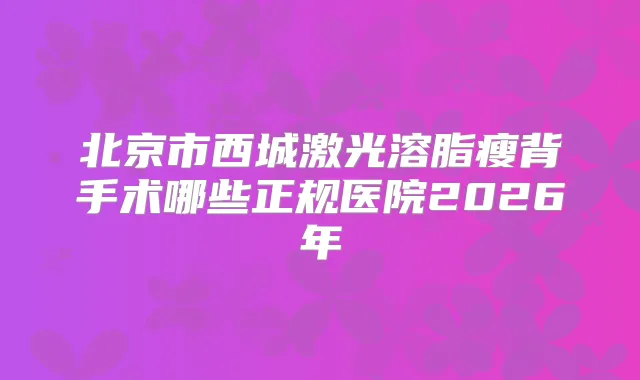 北京市西城激光溶脂瘦背手术哪些正规医院2026年