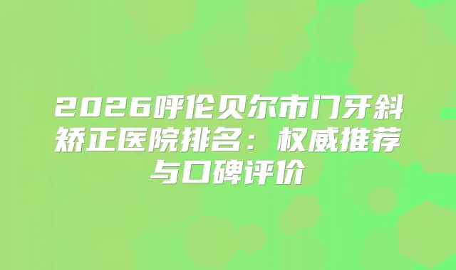 2026呼伦贝尔市门牙斜矫正医院排名:推荐与口碑评价