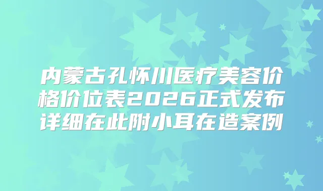 内蒙古孔怀川医疗美容价格价位表2026正式发布详细在此附小耳在造案例