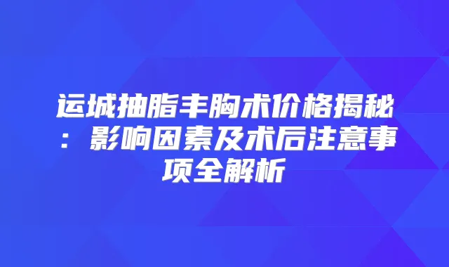 运城抽脂丰胸术价格揭秘:影响因素及术后注意事项全解析