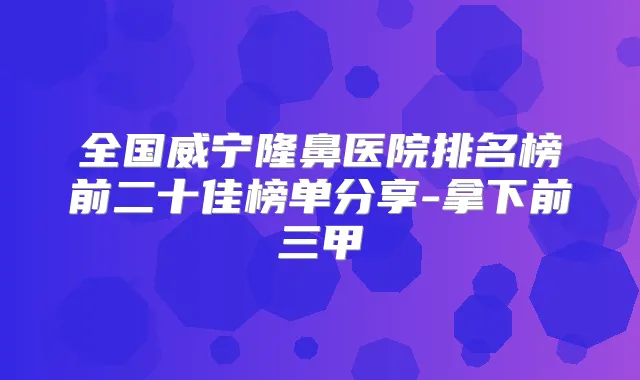 全国威宁隆鼻医院排名榜前二十佳榜单分享-拿下前三甲