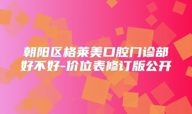 朝阳区格莱美口腔门诊部好不好-价位表修订版公开