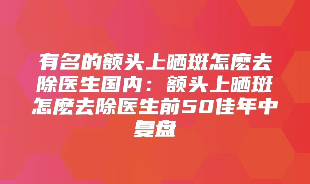 有名的额头上晒斑怎麽去除医生国内：额头上晒斑怎麽去除医生前50佳年中复盘