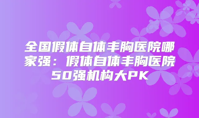 全国假体自体丰胸医院哪家强：假体自体丰胸医院50强机构大PK