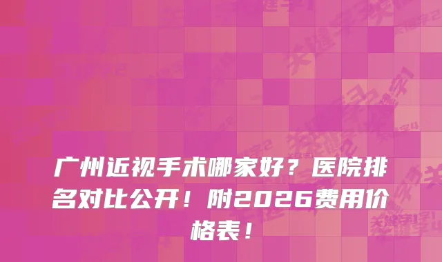 广州近视手术哪家好？医院排名对比公开！附2026费用价格表！