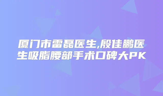 厦门市雷磊医生,殷佳鹏医生吸脂腰部手术口碑大PK