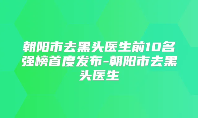 朝阳市去黑头医生前10名强榜首度发布-朝阳市去黑头医生