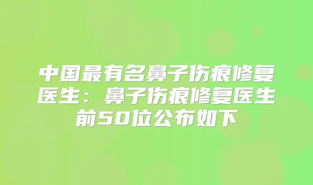 中国有名鼻子伤痕修复医生：鼻子伤痕修复医生前50位公布如下