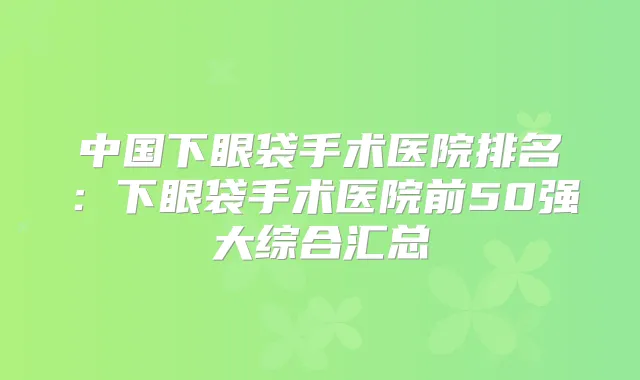 中国下眼袋手术医院排名：下眼袋手术医院前50强大综合汇总