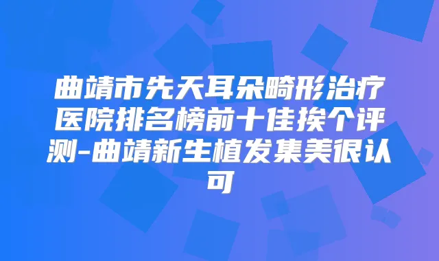曲靖市先天耳朵畸形医院排名榜前十佳挨个评测-曲靖新生植发集美很认可
