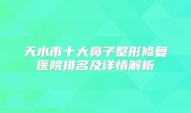 天水市十大鼻子整形修复医院排名及详情解析