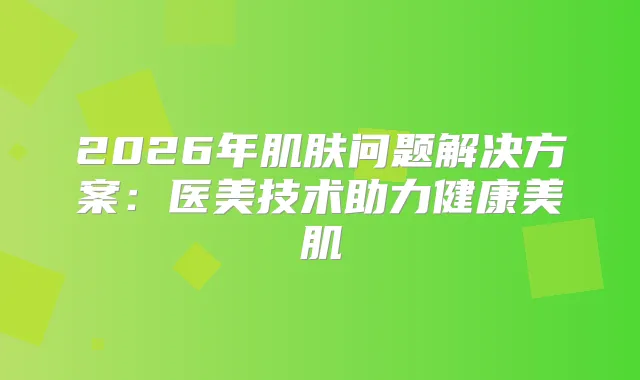 2026年肌肤问题解决方案：医美技术助力健康美肌