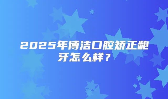 2025年博洁口腔矫正龅牙怎么样？