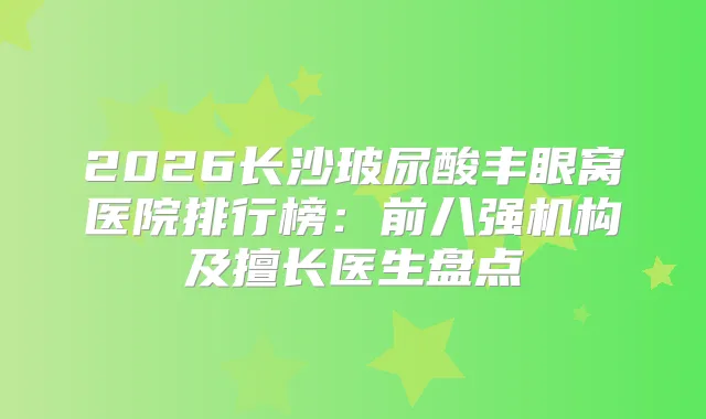2026长沙玻尿酸丰眼窝医院排行榜：前八强机构及擅长医生盘点