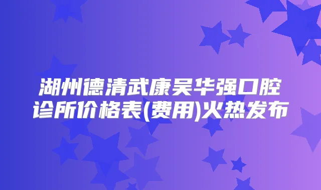 湖州德清武康吴华强口腔诊所价格表(费用)火热发布