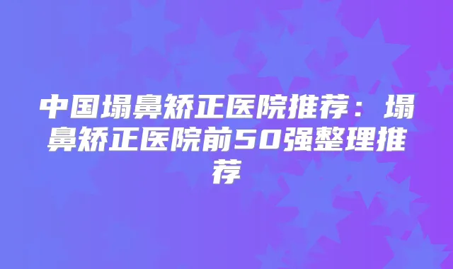 中国塌鼻矫正医院推荐：塌鼻矫正医院前50强整理推荐