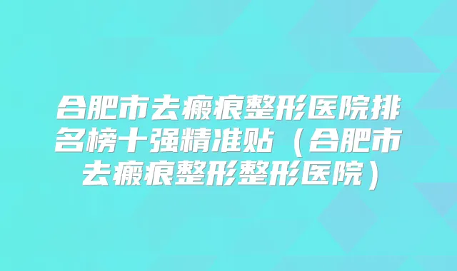 合肥市去瘢痕整形医院排名榜十强精准贴（合肥市去瘢痕整形整形医院）