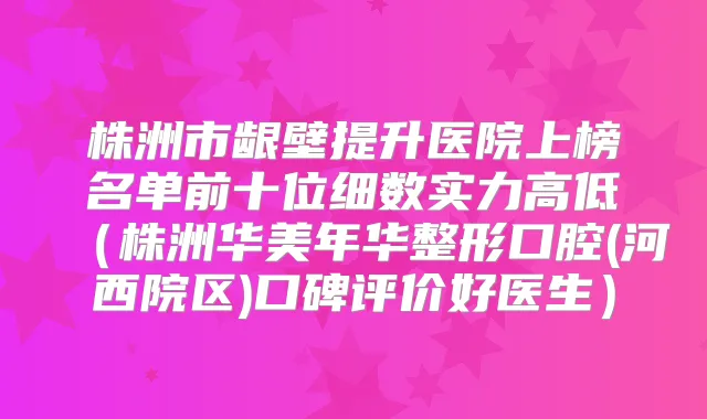 株洲市龈壁提升医院上榜名单前十位细数实力高低（株洲华美年华整形口腔(河西院区)口碑评价好医生）