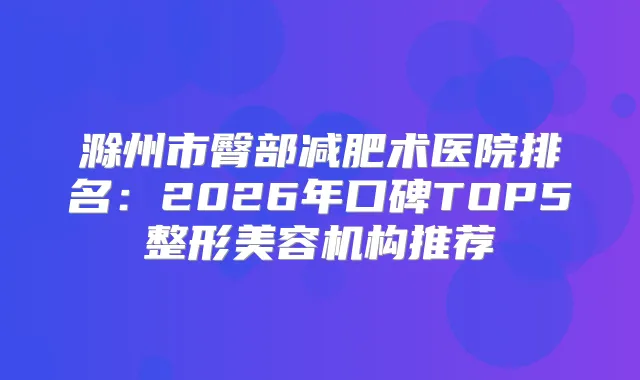 滁州市臀部减肥术医院排名：2026年口碑TOP5整形美容机构推荐