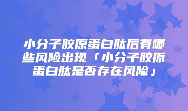 小分子胶原蛋白肽后有哪些风险出现「小分子胶原蛋白肽是否存在风险」