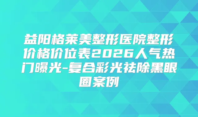 益阳格莱美整形医院整形价格价位表2026人气热门曝光-复合彩光祛除黑眼圈案例