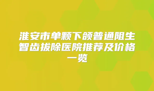 淮安市单颗下颌普通阻生智齿拔除医院推荐及价格一览