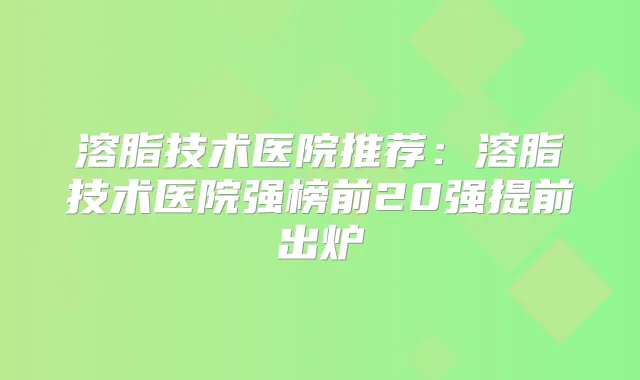 溶脂技术医院推荐:溶脂技术医院强榜前20强提前出炉