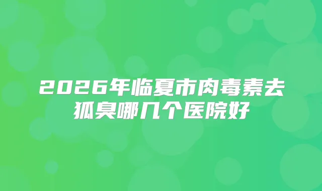 2026年临夏市去狐臭哪几个医院好