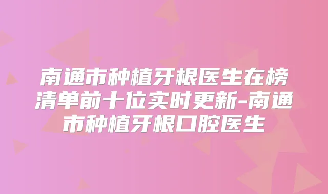 南通市种植牙根医生在榜清单前十位实时更新-南通市种植牙根口腔医生