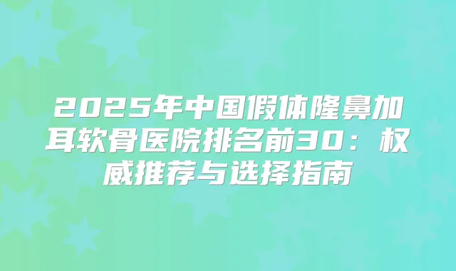 2025年中国假体隆鼻加耳软骨医院排名前30：推荐与选择指南
