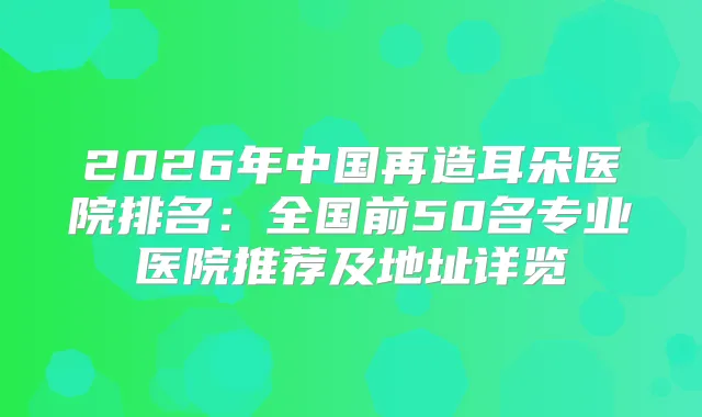 2026年中国再造耳朵医院排名：全国前50名专业医院推荐及地址详览