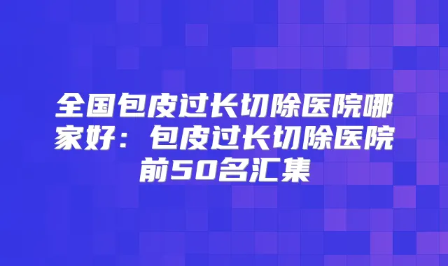 全国包皮过长切除医院哪家好：包皮过长切除医院前50名汇集