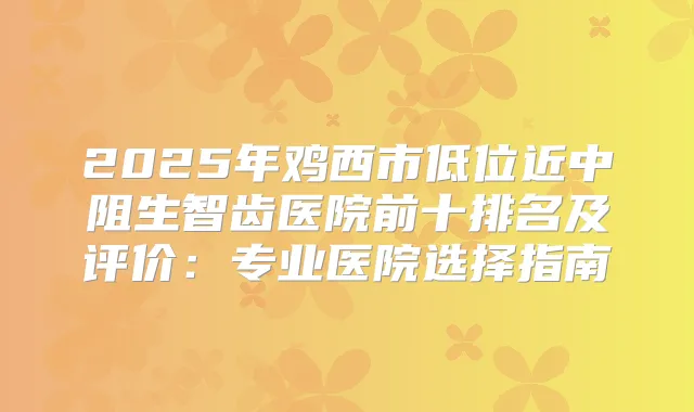 2025年鸡西市低位近中阻生智齿医院前十排名及评价：专业医院选择指南