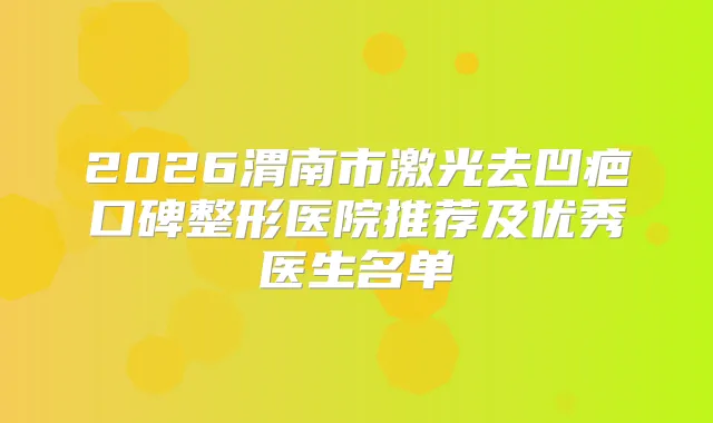 2026渭南市激光去凹疤口碑整形医院推荐及优秀医生名单
