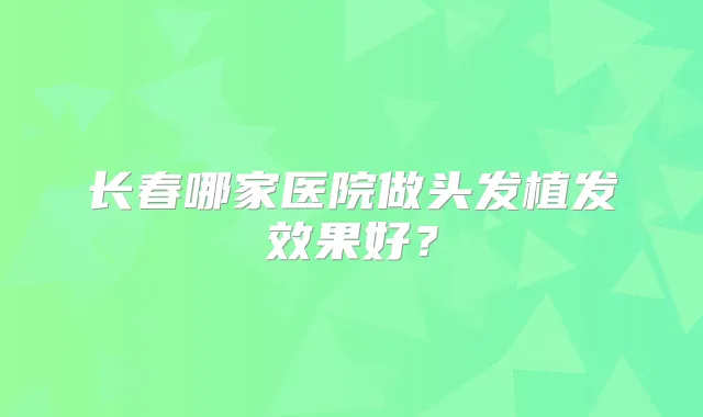 长春哪家医院做头发植发效果好？