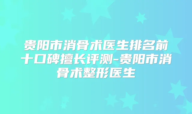 贵阳市消骨术医生排名前十口碑擅长评测-贵阳市消骨术整形医生