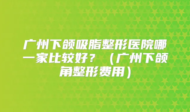 广州下颌吸脂整形医院哪一家比较好？（广州下颌角整形费用）