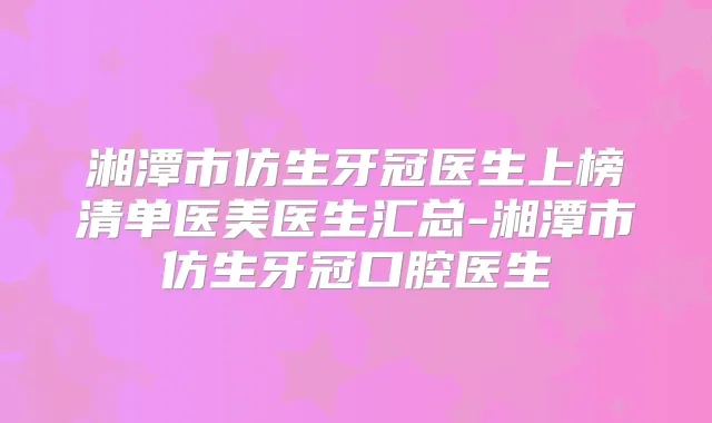 湘潭市仿生牙冠医生上榜清单医美医生汇总-湘潭市仿生牙冠口腔医生
