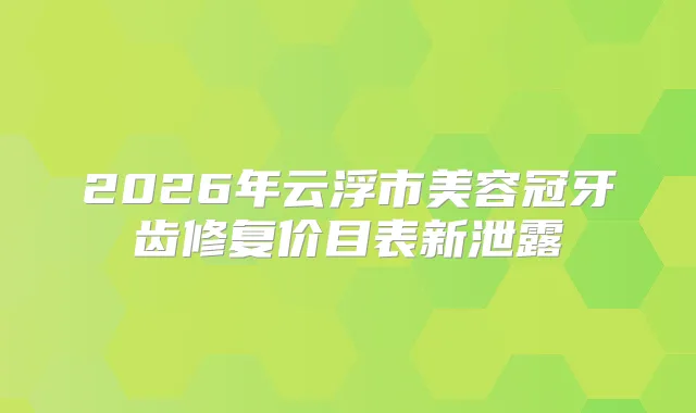 2026年云浮市美容冠牙齿修复价目表新泄露