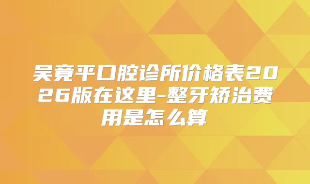 吴竟平口腔诊所价格表2026版在这里-整牙矫治费用是怎么算