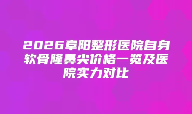 2026阜阳整形医院自身软骨隆鼻尖价格一览及医院实力对比