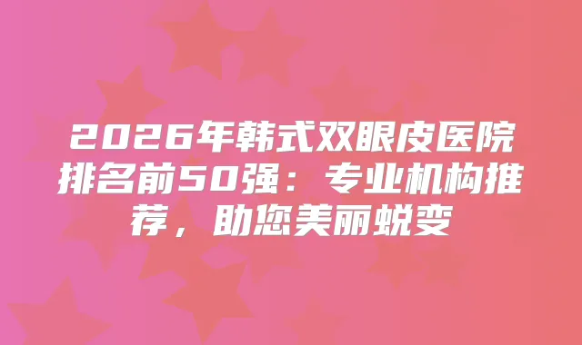 2026年韩式双眼皮医院排名前50强：专业机构推荐，助您美丽蜕变