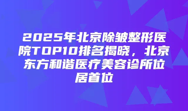 2025年北京除皱整形医院TOP10排名揭晓，北京东方和谐医疗美容诊所位居首位