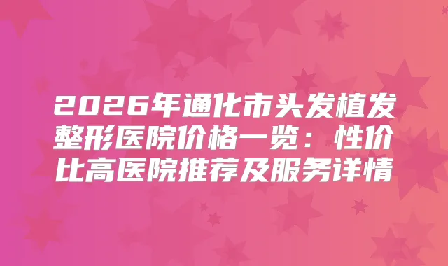 2026年通化市头发植发整形医院价格一览：性价比高医院推荐及服务详情