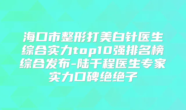 海口市整形打美白针医生综合实力top10强排名榜综合发布-陆千程医生专家实力口碑绝绝子